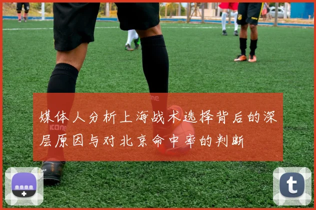媒体人分析上海战术选择背后的深层原因与对北京命中率的判断