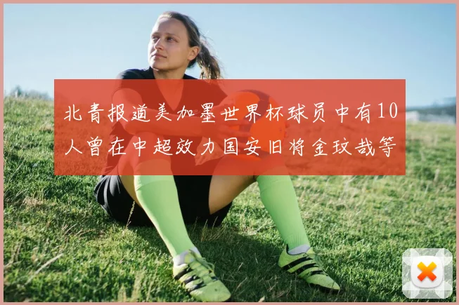 北青报道美加墨世界杯球员中有10人曾在中超效力国安旧将金玟哉等三人入选