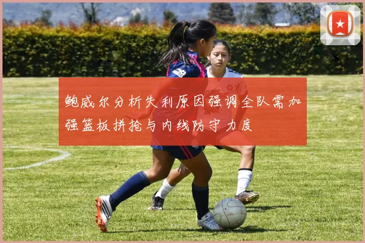 鲍威尔分析失利原因强调全队需加强篮板拼抢与内线防守力度