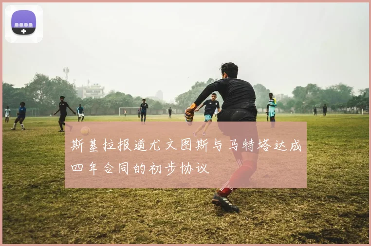 斯基拉报道尤文图斯与马特塔达成四年合同的初步协议