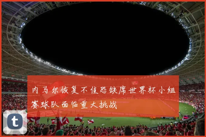 内马尔恢复不佳恐缺席世界杯小组赛球队面临重大挑战
