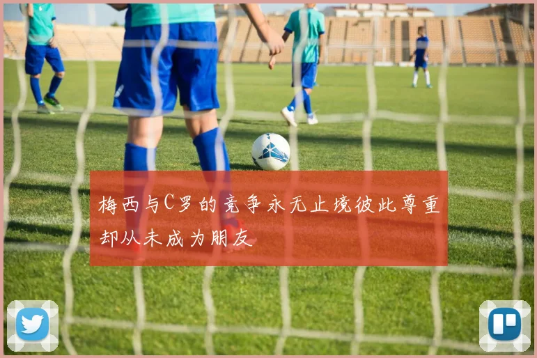 梅西与C罗的竞争永无止境彼此尊重却从未成为朋友