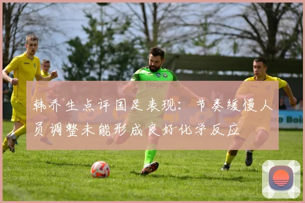 韩乔生点评国足表现：节奏缓慢人员调整未能形成良好化学反应