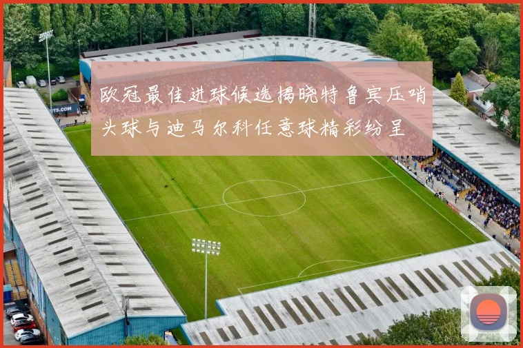 欧冠最佳进球候选揭晓特鲁宾压哨头球与迪马尔科任意球精彩纷呈