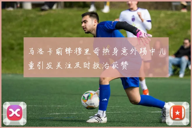 马洛卡前锋穆里奇热身意外踢中儿童引发关注及时救治获赞
