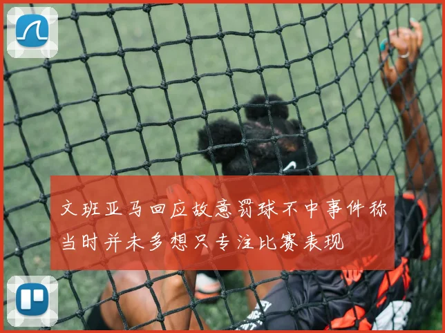 文班亚马回应故意罚球不中事件称当时并未多想只专注比赛表现