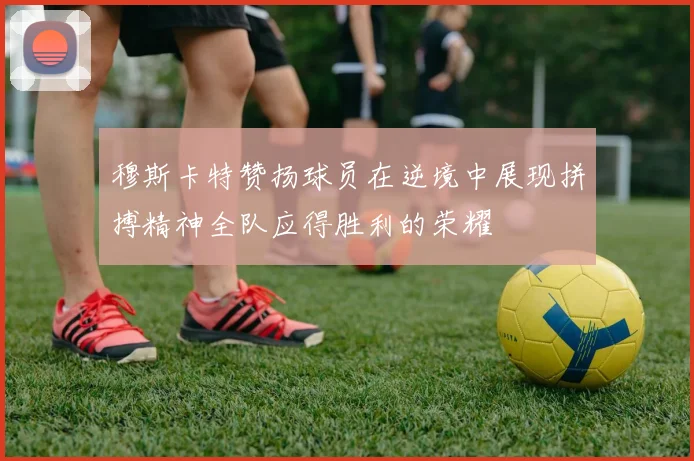 穆斯卡特赞扬球员在逆境中展现拼搏精神全队应得胜利的荣耀