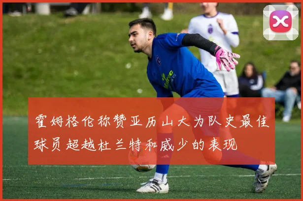霍姆格伦称赞亚历山大为队史最佳球员超越杜兰特和威少的表现