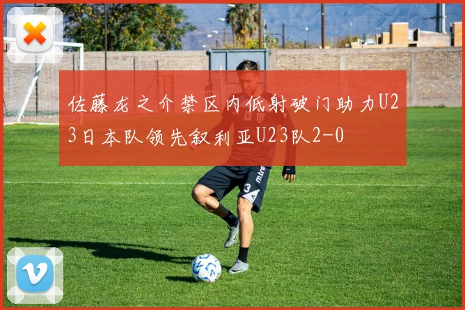 佐藤龙之介禁区内低射破门助力U23日本队领先叙利亚U23队2-0
