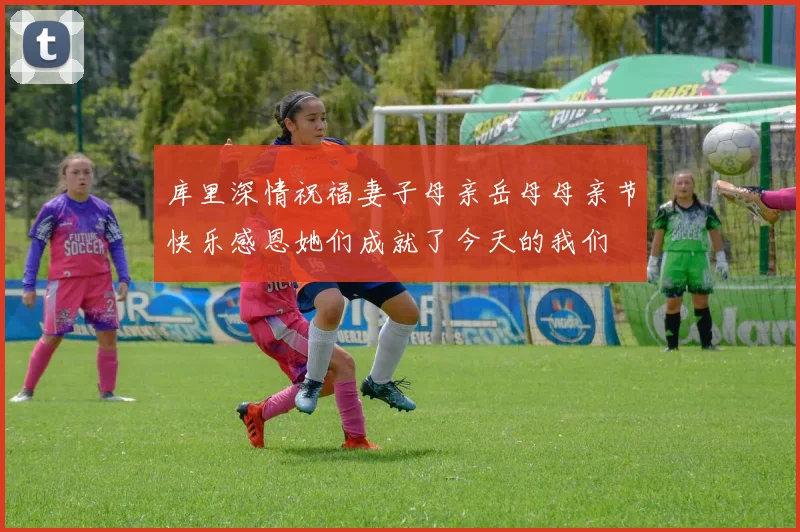 库里深情祝福妻子母亲岳母母亲节快乐感恩她们成就了今天的我们