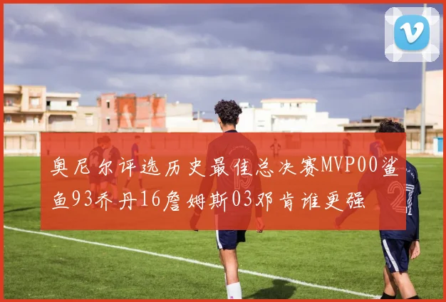 奥尼尔评选历史最佳总决赛MVP00鲨鱼93乔丹16詹姆斯03邓肯谁更强