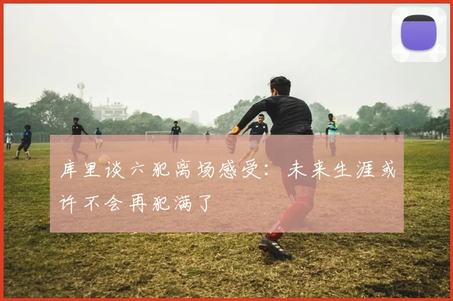 库里谈六犯离场感受：未来生涯或许不会再犯满了