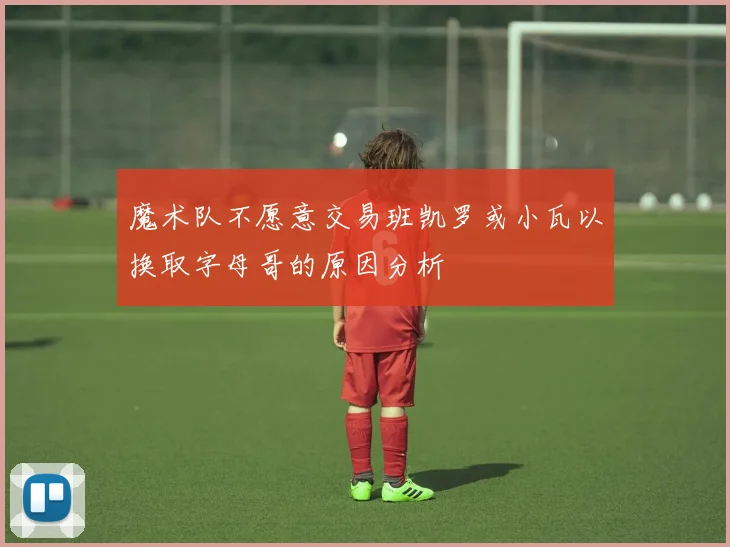 魔术队不愿意交易班凯罗或小瓦以换取字母哥的原因分析