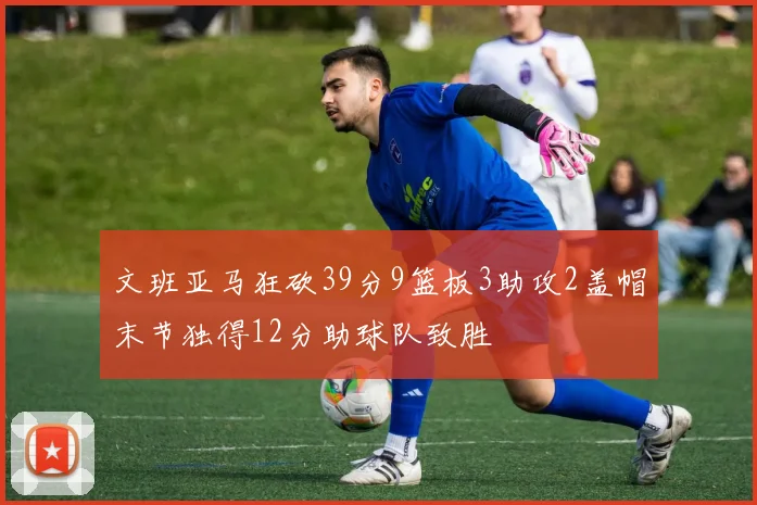 文班亚马狂砍39分9篮板3助攻2盖帽末节独得12分助球队致胜
