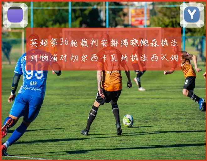 英超第36轮裁判安排揭晓鲍森执法利物浦对切尔西卡瓦纳执法西汉姆对阿森纳