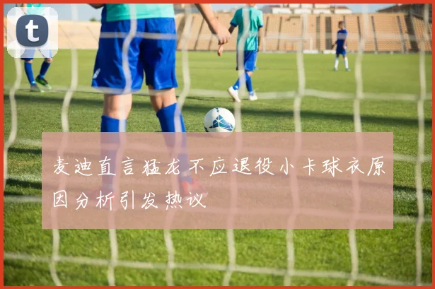 麦迪直言猛龙不应退役小卡球衣原因分析引发热议