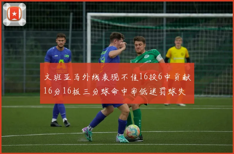 文班亚马外线表现不佳16投6中贡献16分16板三分球命中率低迷罚球失准影响球队表现