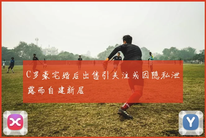 C罗豪宅婚后出售引关注或因隐私泄露而自建新居