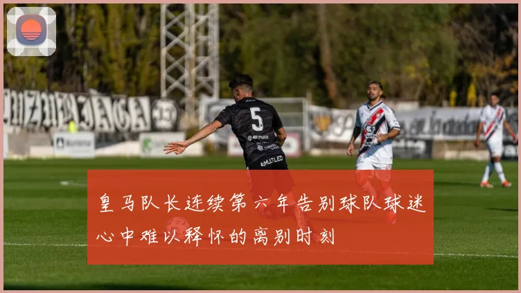 皇马队长连续第六年告别球队球迷心中难以释怀的离别时刻