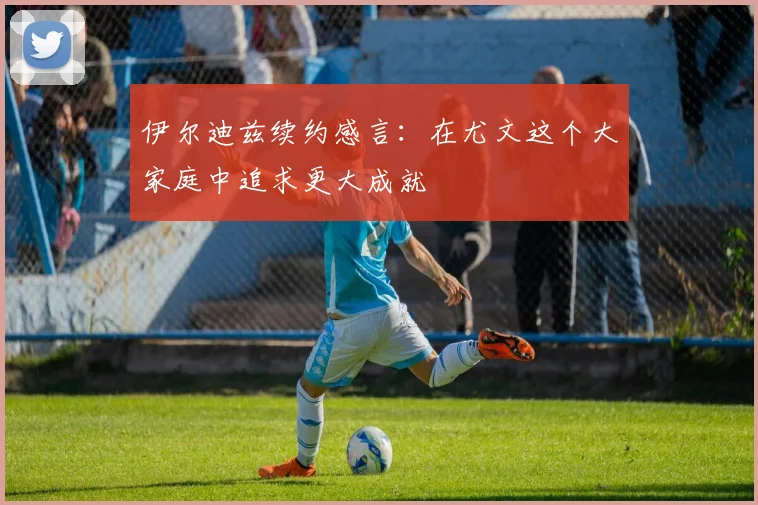伊尔迪兹续约感言：在尤文这个大家庭中追求更大成就
