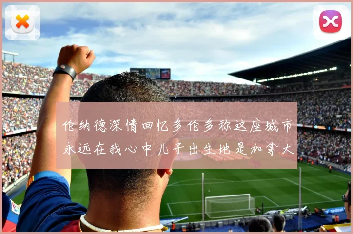 伦纳德深情回忆多伦多称这座城市永远在我心中儿子出生地是加拿大