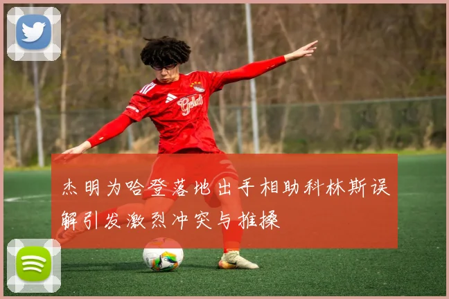 杰明为哈登落地出手相助科林斯误解引发激烈冲突与推搡