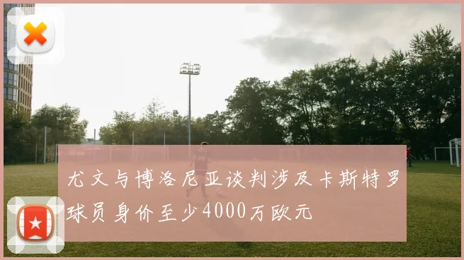 尤文与博洛尼亚谈判涉及卡斯特罗球员身价至少4000万欧元