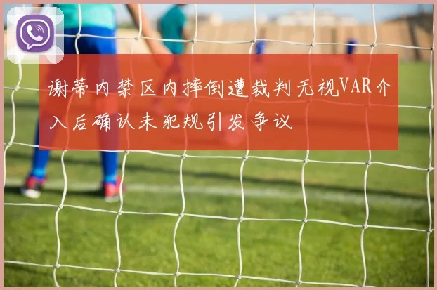 谢蒂内禁区内摔倒遭裁判无视VAR介入后确认未犯规引发争议