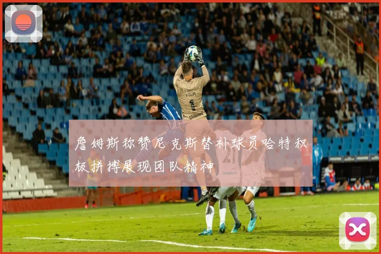 詹姆斯称赞尼克斯替补球员哈特积极拼搏展现团队精神