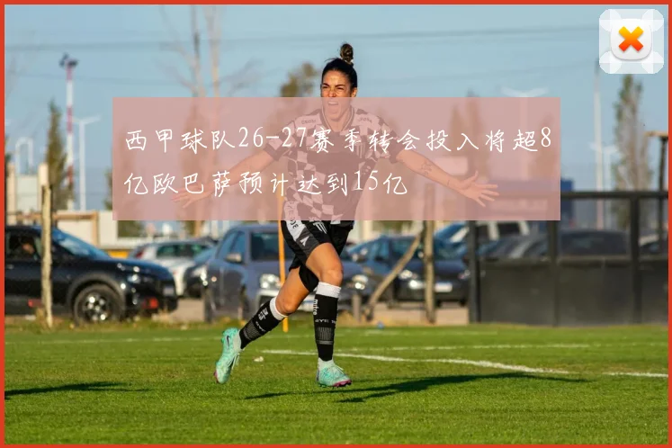 西甲球队26-27赛季转会投入将超8亿欧巴萨预计达到15亿