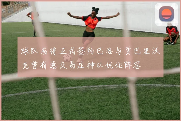 球队或将正式签约巴洛与贾巴里沃克曾有意交易庄神以优化阵容