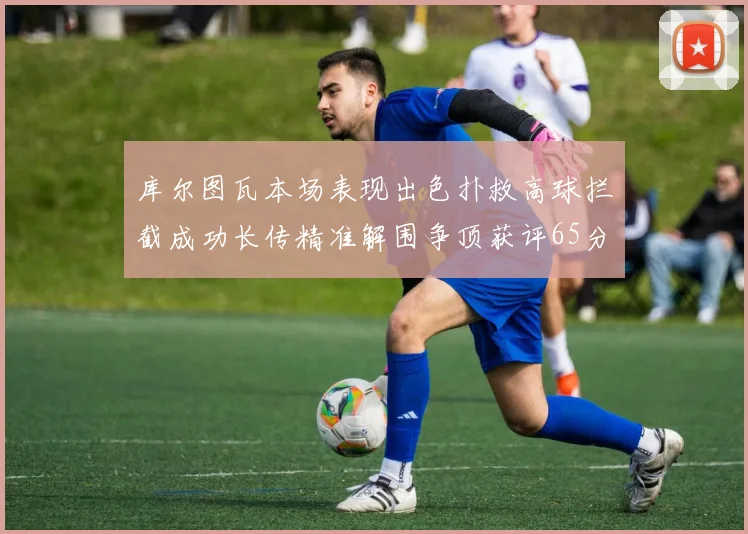 库尔图瓦本场表现出色扑救高球拦截成功长传精准解围争顶获评65分