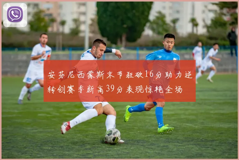 安芬尼西蒙斯末节狂砍16分助力逆转创赛季新高39分表现惊艳全场
