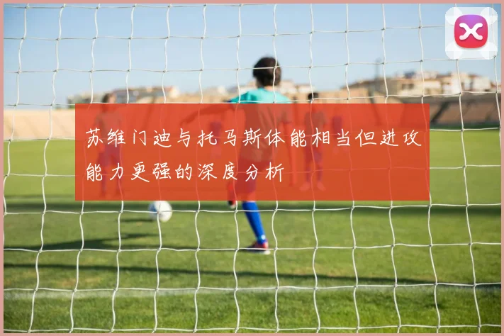 苏维门迪与托马斯体能相当但进攻能力更强的深度分析